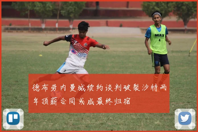 德布劳内曼城续约谈判破裂沙特两年顶薪合同或成最终归宿