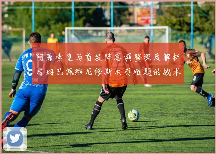 阿隆索皇马首发阵容调整深度解析与姆巴佩维尼修斯共存难题的战术博弈