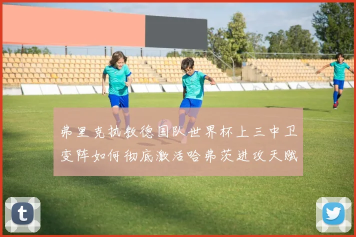 弗里克执教德国队世界杯上三中卫变阵如何彻底激活哈弗茨进攻天赋