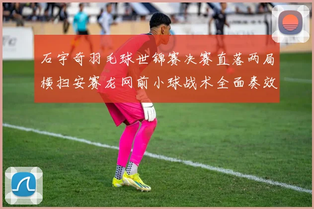 石宇奇羽毛球世锦赛决赛直落两局横扫安赛龙网前小球战术全面奏效