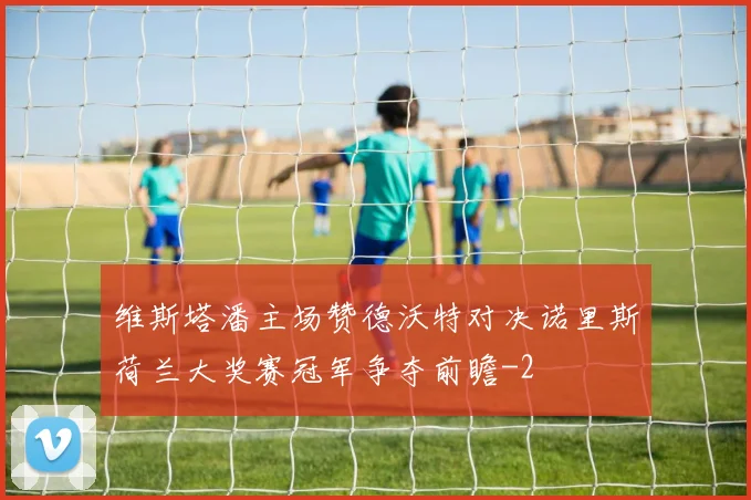 维斯塔潘主场赞德沃特对决诺里斯荷兰大奖赛冠军争夺前瞻