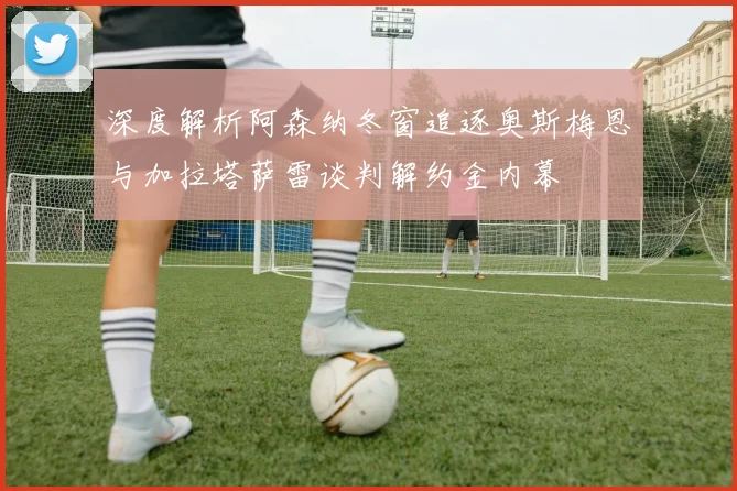 深度解析阿森纳冬窗追逐奥斯梅恩与加拉塔萨雷谈判解约金内幕
