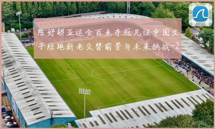 陈妤颉亚运会百米夺冠见证中国女子短跑新老交替前景与未来挑战