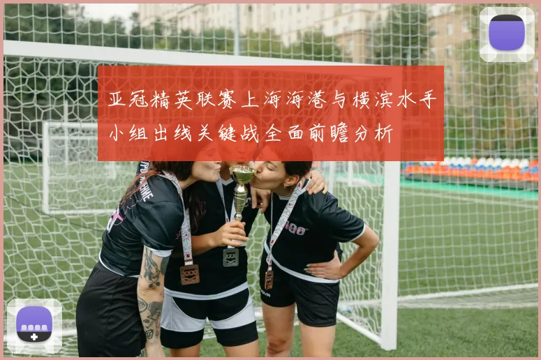 亚冠精英联赛上海海港与横滨水手小组出线关键战全面前瞻分析