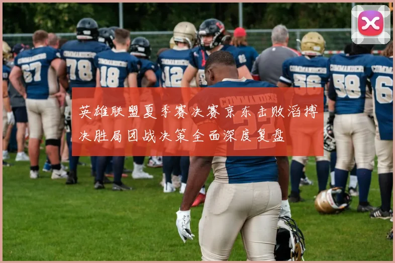 英雄联盟夏季赛决赛京东击败滔搏决胜局团战决策全面深度复盘