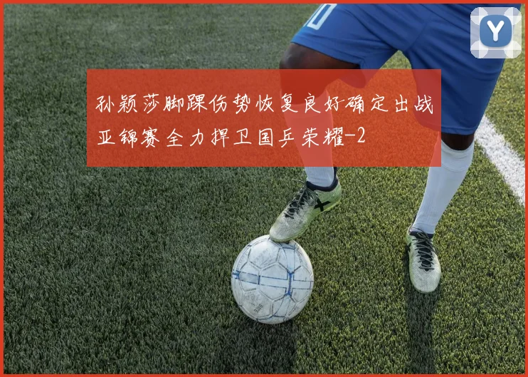 孙颖莎脚踝伤势恢复良好确定出战亚锦赛全力捍卫国乒荣耀