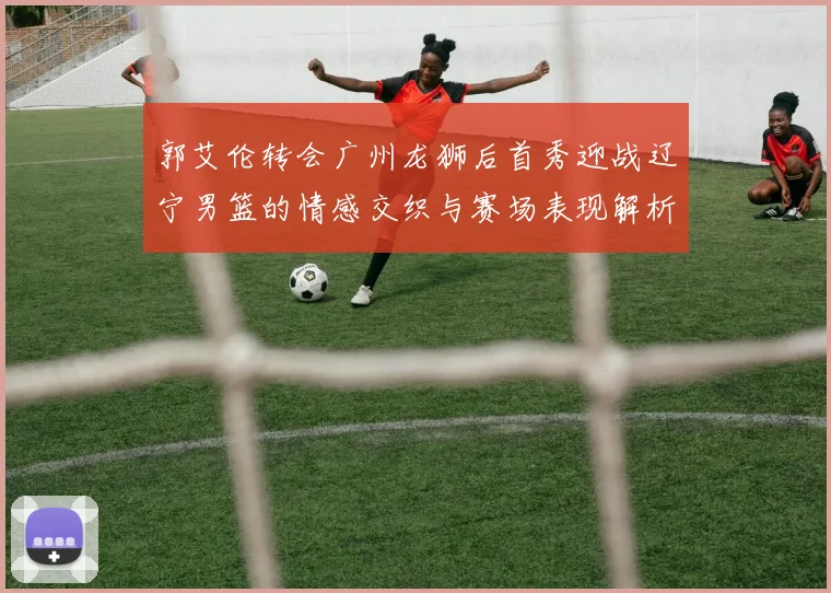 郭艾伦转会广州龙狮后首秀迎战辽宁男篮的情感交织与赛场表现解析