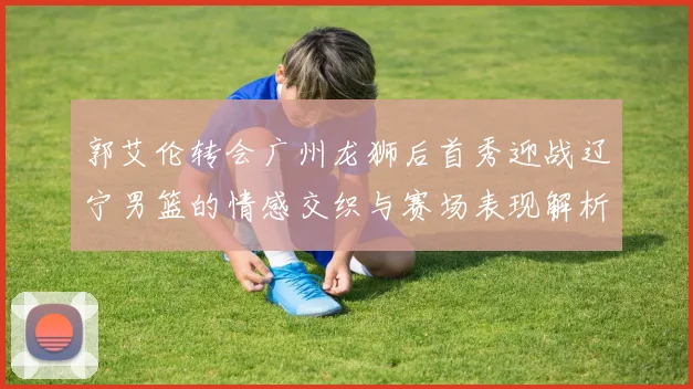 郭艾伦转会广州龙狮后首秀迎战辽宁男篮的情感交织与赛场表现解析