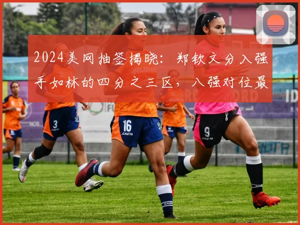 2024美网抽签揭晓：郑钦文分入强手如林的四分之三区，八强对位最大克星萨巴伦卡，能否打破心魔实现复仇？技战术与心理深度报告