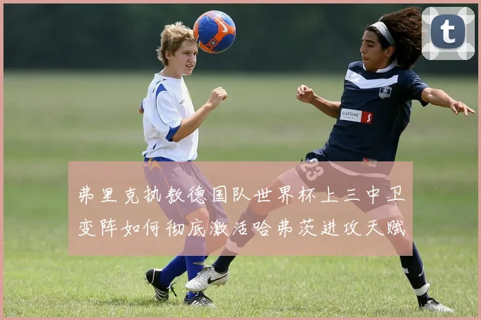 弗里克执教德国队世界杯上三中卫变阵如何彻底激活哈弗茨进攻天赋