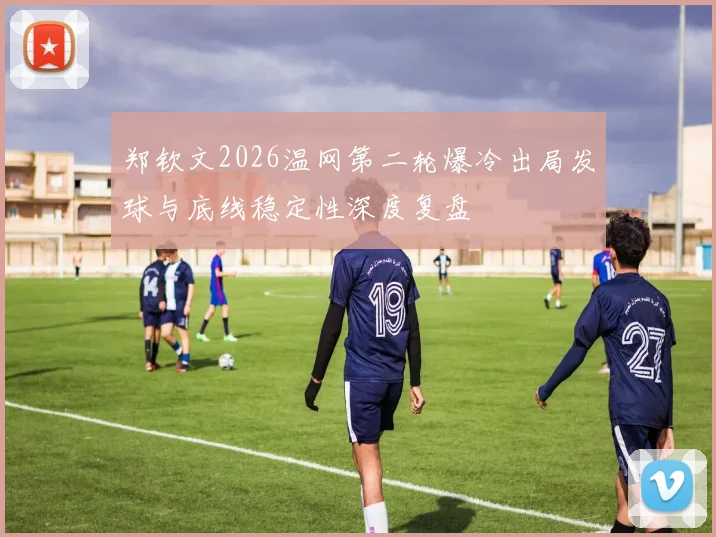 郑钦文2026温网第二轮爆冷出局发球与底线稳定性深度复盘