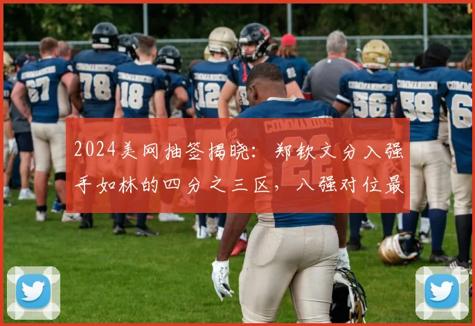 2024美网抽签揭晓:郑钦文分入强手如林的四分之三区,八强对位最大克星萨巴伦卡,能否打破心魔实现复仇?技战术与心理深度报告