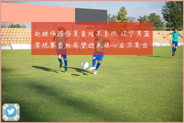 赵继伟膝伤复查结果乐观 辽宁男篮常规赛首轮有望迎来核心后卫复出