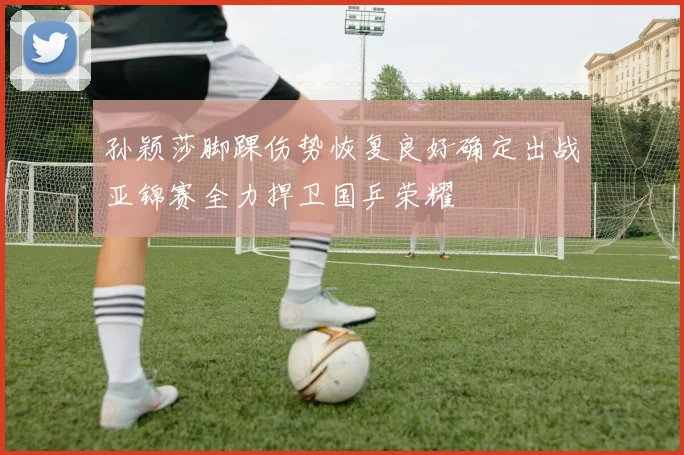 孙颖莎脚踝伤势恢复良好确定出战亚锦赛全力捍卫国乒荣耀