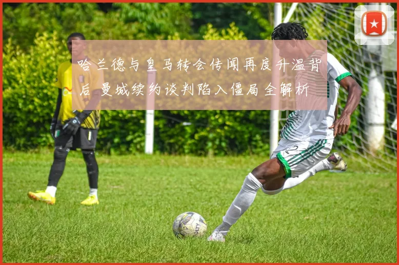 哈兰德与皇马转会传闻再度升温背后 曼城续约谈判陷入僵局全解析