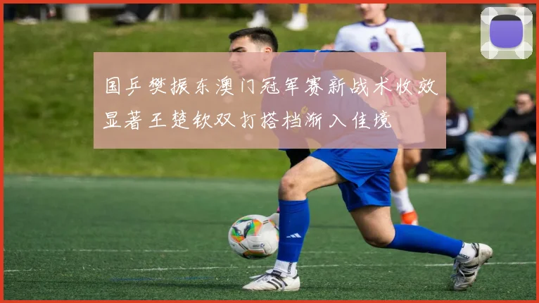 国乒樊振东澳门冠军赛新战术收效显著王楚钦双打搭档渐入佳境