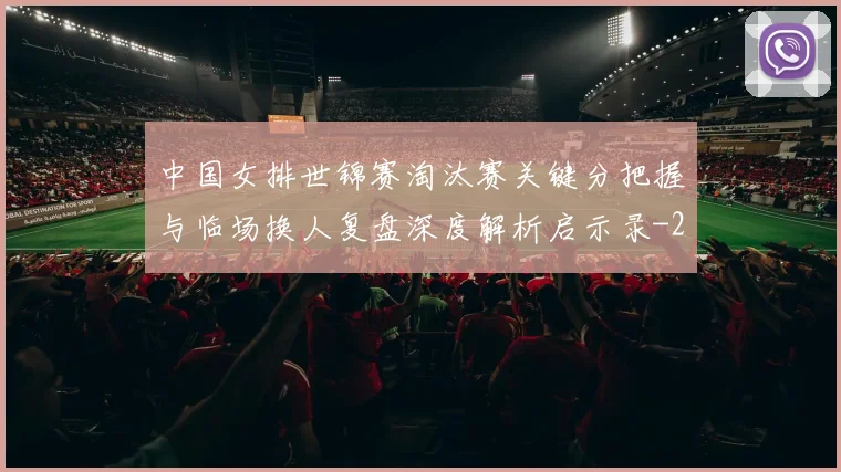 中国女排世锦赛淘汰赛关键分把握与临场换人复盘深度解析启示录