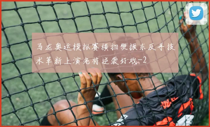 马龙奥运模拟赛横扫樊振东反手技术革新上演老将逆袭好戏